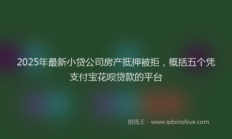 2025年最新小贷公司房产抵押被拒，概括五个凭支付宝花呗贷款的平台