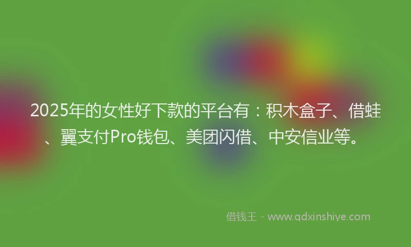 2025年的女性好下款的平台有：积木盒子、借蛙、翼支付Pro钱包、美团闪借、中安信业等。
