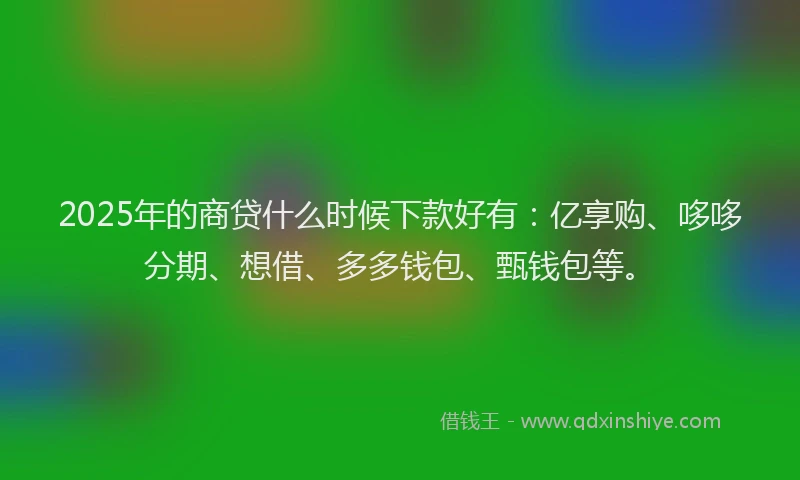 2025年的商贷什么时候下款好有：亿享购、哆哆分期、想借、多多钱包、甄钱包等。