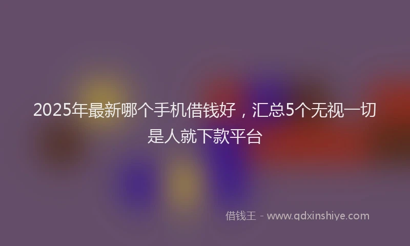 2025年最新哪个手机借钱好，汇总5个无视一切是人就下款平台
