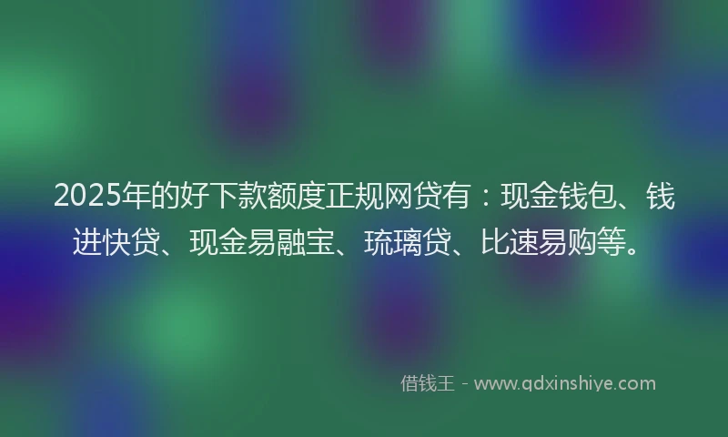 2025年的好下款额度正规网贷有：现金钱包、钱进快贷、现金易融宝、琉璃贷、比速易购等。