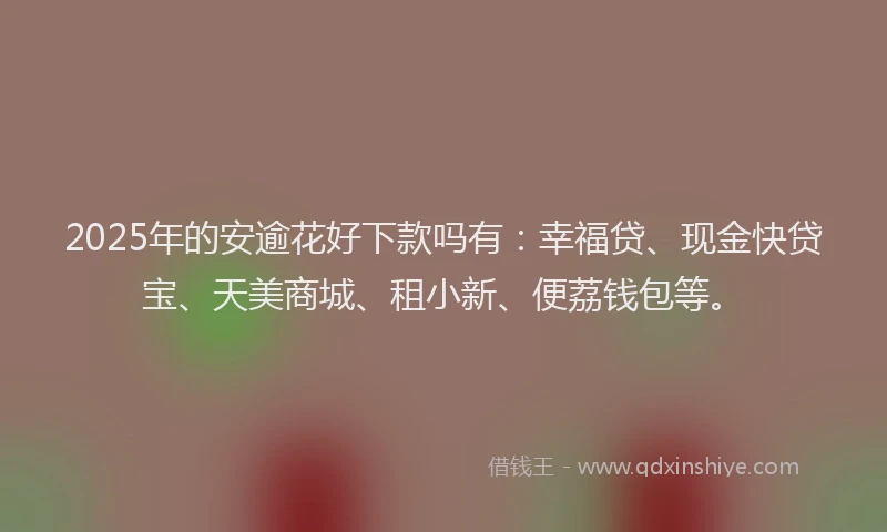 2025年的安逾花好下款吗有：幸福贷、现金快贷宝、天美商城、租小新、便荔钱包等。