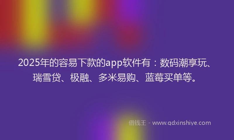 2025年的容易下款的app软件有：数码潮享玩、瑞雪贷、极融、多米易购、蓝莓买单等。