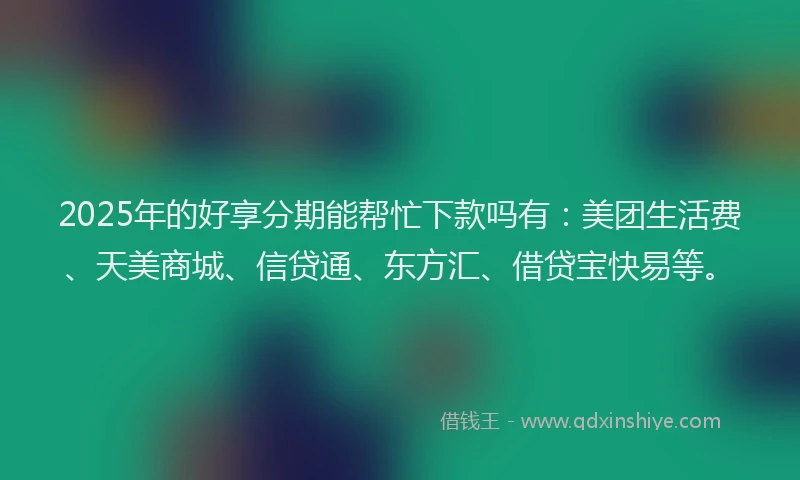 2025年的好享分期能帮忙下款吗有：美团生活费、天美商城、信贷通、东方汇、借贷宝快易等。