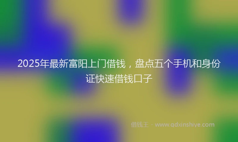 2025年最新富阳上门借钱，盘点五个手机和身份证快速借钱口子