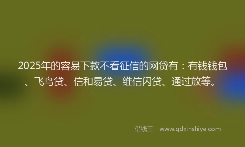 2025年的容易下款不看征信的网贷有：有钱钱包、飞鸟贷、信和易贷、维信闪贷、通过放等。