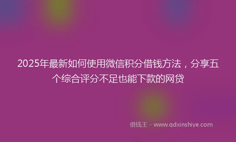 2025年最新如何使用微信积分借钱方法，分享五个综合评分不足也能下款的网贷