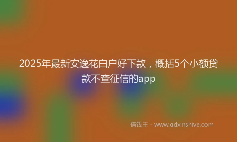 2025年最新安逸花白户好下款，概括5个小额贷款不查征信的app