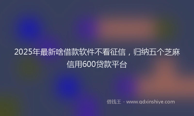 2025年最新啥借款软件不看征信，归纳五个芝麻信用600贷款平台