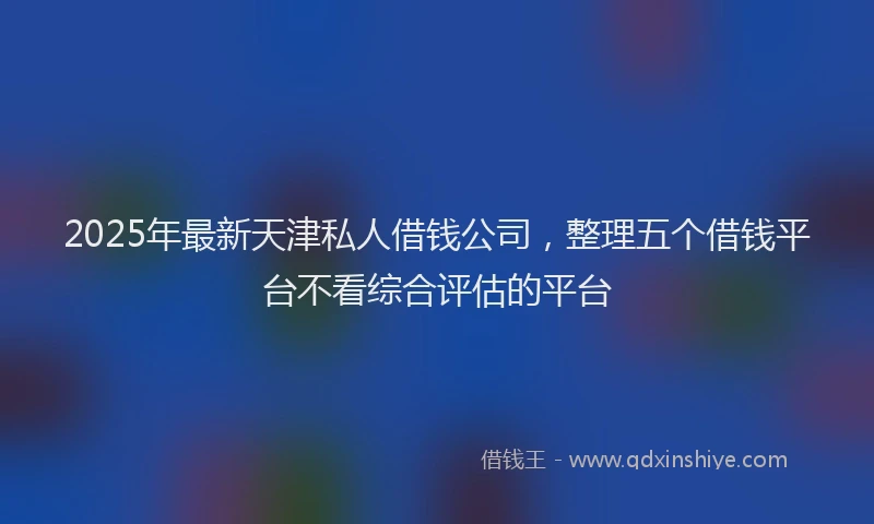 2025年最新天津私人借钱公司，整理五个借钱平台不看综合评估的平台