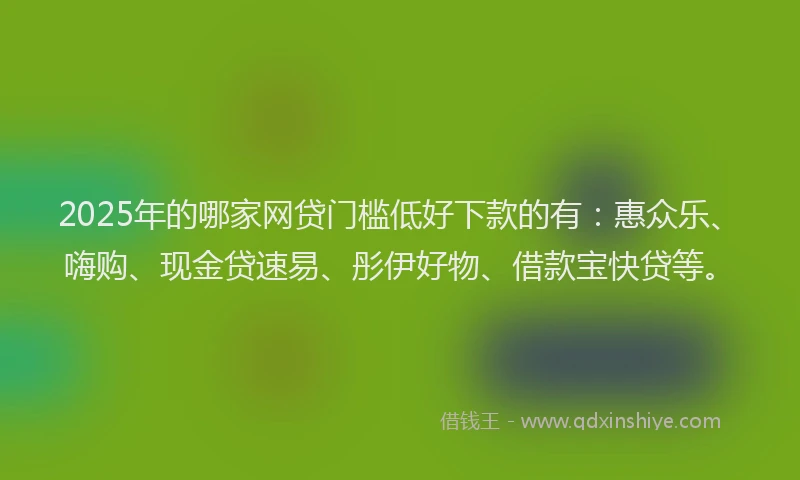 2025年的哪家网贷门槛低好下款的有：惠众乐、嗨购、现金贷速易、彤伊好物、借款宝快贷等。