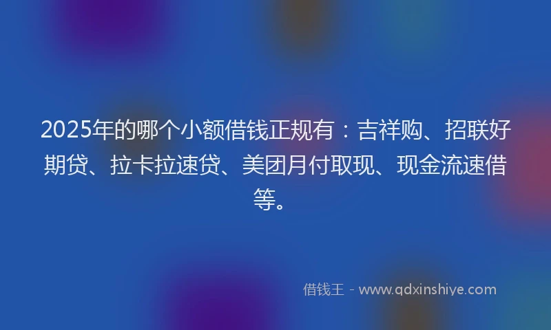 2025年的哪个小额借钱正规有：吉祥购、招联好期贷、拉卡拉速贷、美团月付取现、现金流速借等。