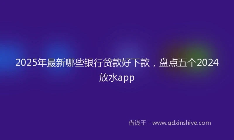2025年最新哪些银行贷款好下款，盘点五个2024放水app