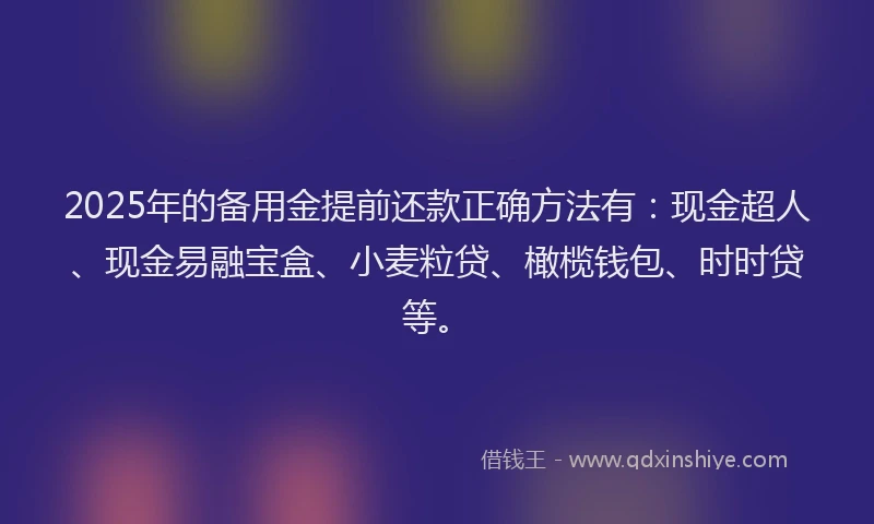 2025年的备用金提前还款正确方法有：现金超人、现金易融宝盒、小麦粒贷、橄榄钱包、时时贷等。