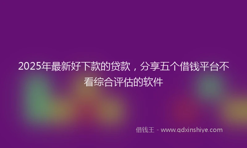 2025年最新好下款的贷款，分享五个借钱平台不看综合评估的软件