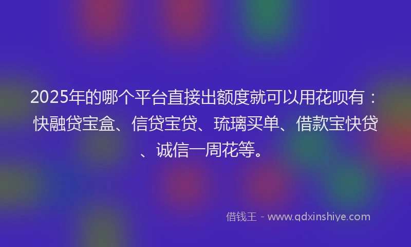 2025年的哪个平台直接出额度就可以用花呗有：快融贷宝盒、信贷宝贷、琉璃买单、借款宝快贷、诚信一周花等。
