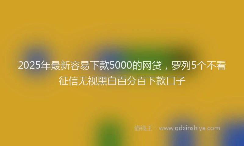 2025年最新容易下款5000的网贷，罗列5个不看征信无视黑白百分百下款口子