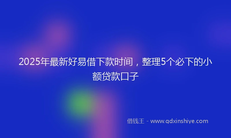 2025年最新好易借下款时间，整理5个必下的小额贷款口子