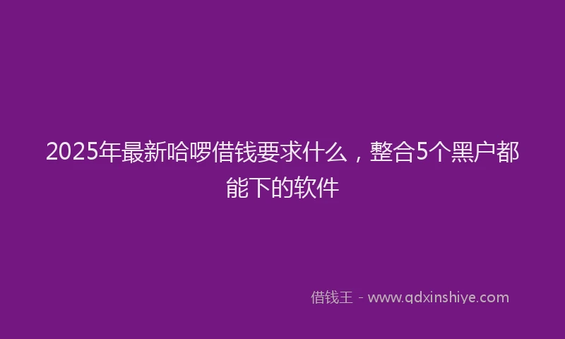 2025年最新哈啰借钱要求什么，整合5个黑户都能下的软件