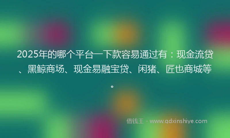2025年的哪个平台一下款容易通过有：现金流贷、黑鲸商场、现金易融宝贷、闲猪、匠也商城等。