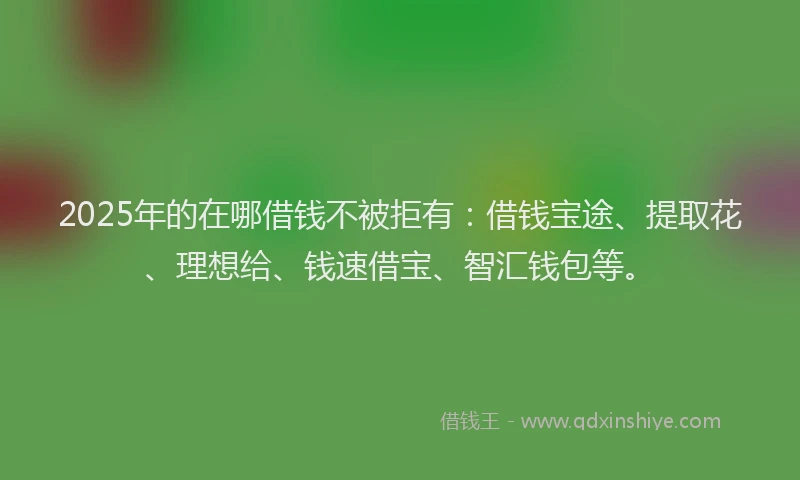 2025年的在哪借钱不被拒有：借钱宝途、提取花、理想给、钱速借宝、智汇钱包等。
