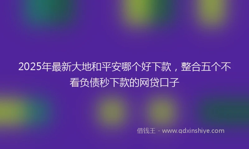 2025年最新大地和平安哪个好下款，整合五个不看负债秒下款的网贷口子