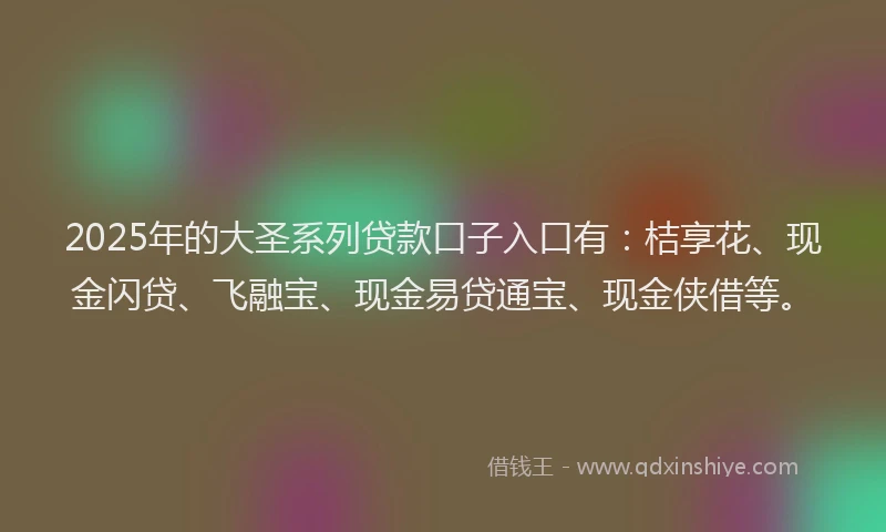 2025年的大圣系列贷款口子入口有：桔享花、现金闪贷、飞融宝、现金易贷通宝、现金侠借等。