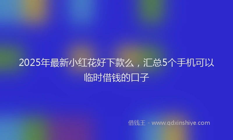 2025年最新小红花好下款么，汇总5个手机可以临时借钱的口子