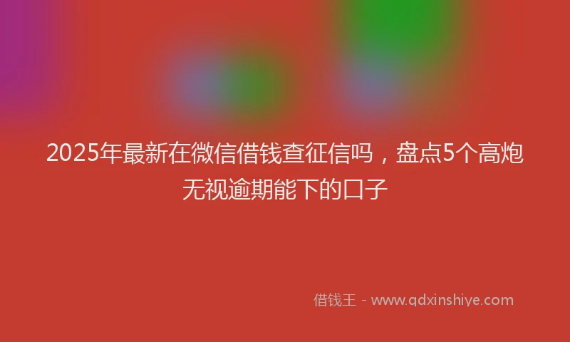 2025年最新在微信借钱查征信吗，盘点5个高炮无视逾期能下的口子