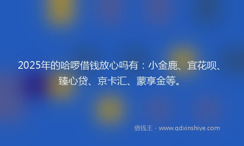 2025年的哈啰借钱放心吗有：小金鹿、宜花呗、臻心贷、京卡汇、蒙享金等。