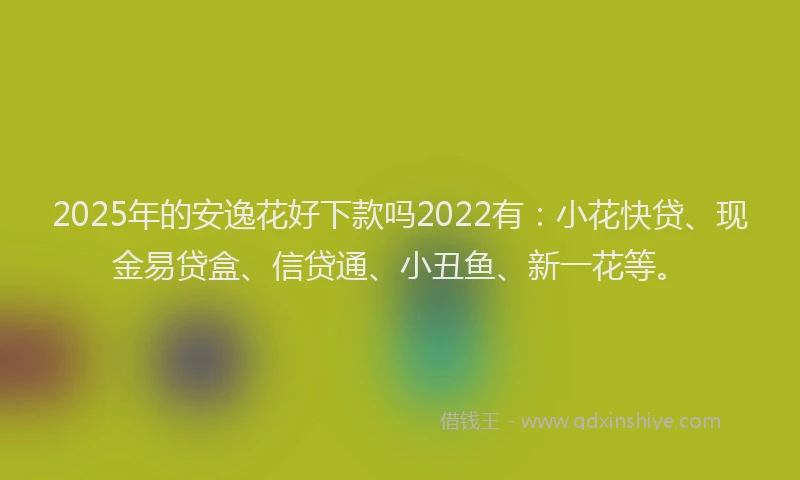 2025年的安逸花好下款吗2022有：小花快贷、现金易贷盒、信贷通、小丑鱼、新一花等。