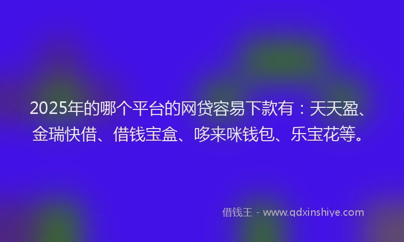 2025年的哪个平台的网贷容易下款有：天天盈、金瑞快借、借钱宝盒、哆来咪钱包、乐宝花等。