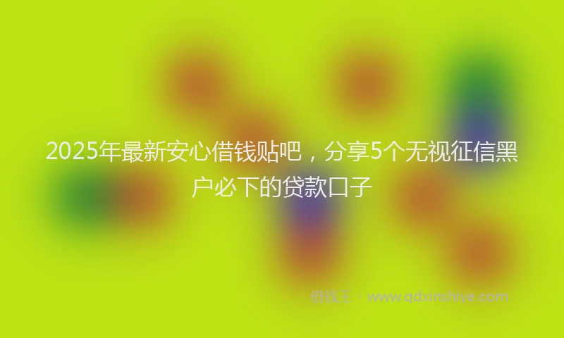 2025年最新安心借钱贴吧，分享5个无视征信黑户必下的贷款口子