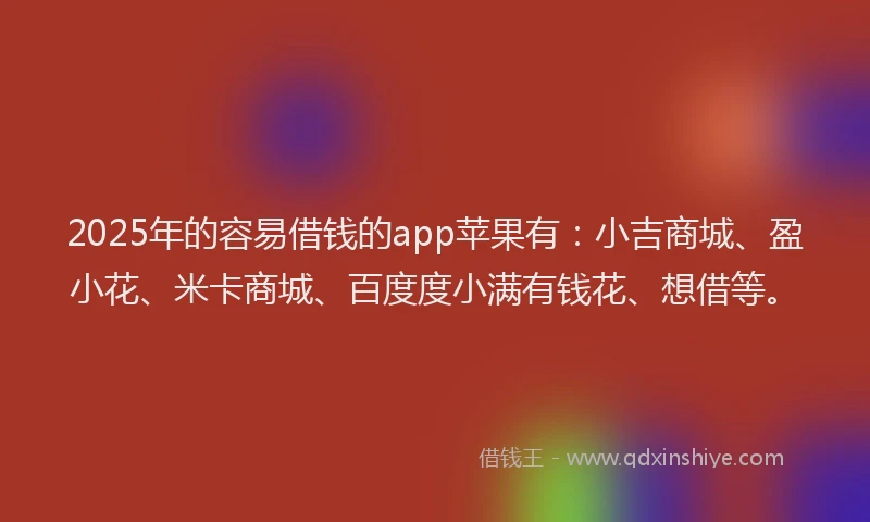2025年的容易借钱的app苹果有：小吉商城、盈小花、米卡商城、百度度小满有钱花、想借等。
