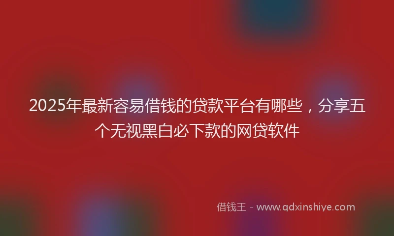 2025年最新容易借钱的贷款平台有哪些，分享五个无视黑白必下款的网贷软件