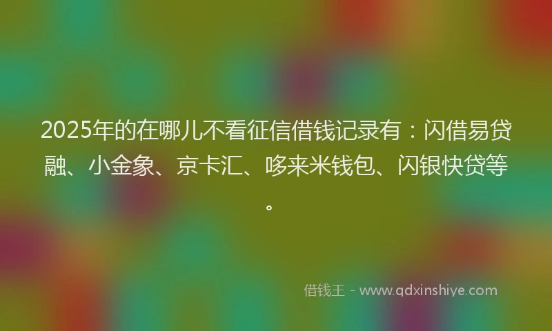 2025年的在哪儿不看征信借钱记录有：闪借易贷融、小金象、京卡汇、哆来米钱包、闪银快贷等。