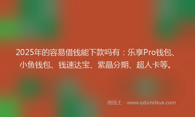 2025年的容易借钱能下款吗有：乐享Pro钱包、小鱼钱包、钱速达宝、紫晶分期、超人卡等。