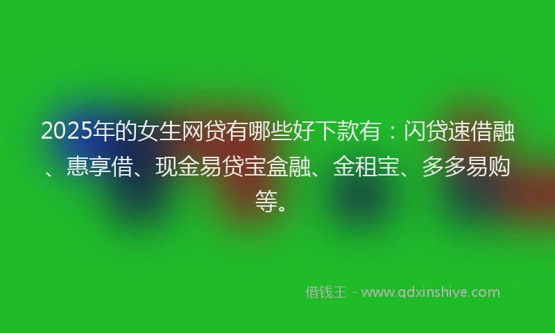 2025年的女生网贷有哪些好下款有：闪贷速借融、惠享借、现金易贷宝盒融、金租宝、多多易购等。