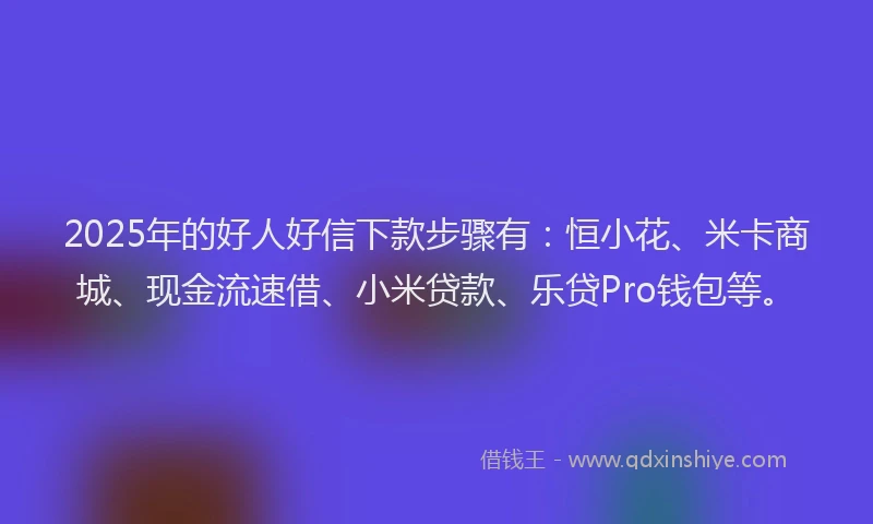 2025年的好人好信下款步骤有：恒小花、米卡商城、现金流速借、小米贷款、乐贷Pro钱包等。