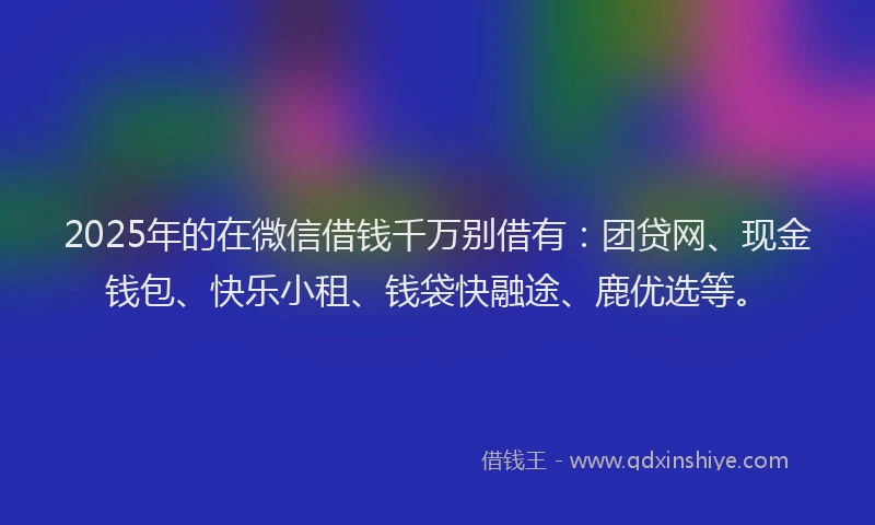 2025年的在微信借钱千万别借有：团贷网、现金钱包、快乐小租、钱袋快融途、鹿优选等。