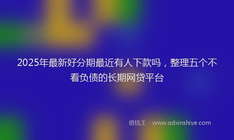 2025年最新好分期最近有人下款吗，整理五个不看负债的长期网贷平台