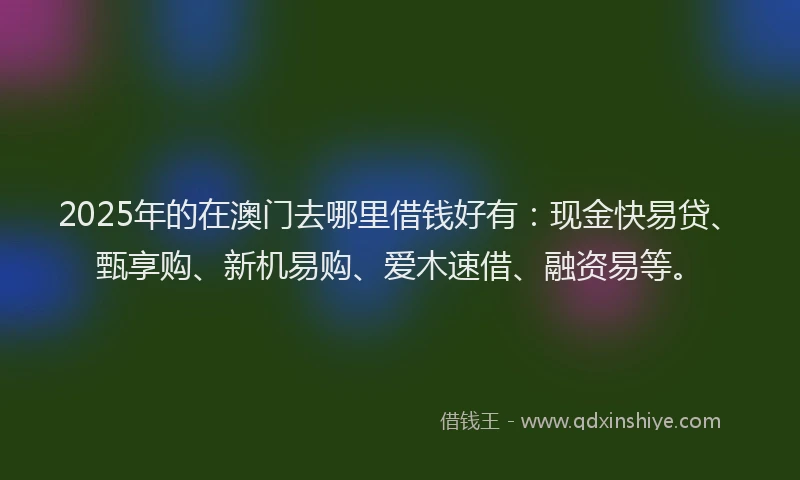 2025年的在澳门去哪里借钱好有：现金快易贷、甄享购、新机易购、爱木速借、融资易等。