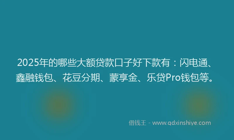 2025年的哪些大额贷款口子好下款有：闪电通、鑫融钱包、花豆分期、蒙享金、乐贷Pro钱包等。