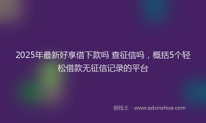 2025年最新好享借下款吗 查征信吗，概括5个轻松借款无征信记录的平台