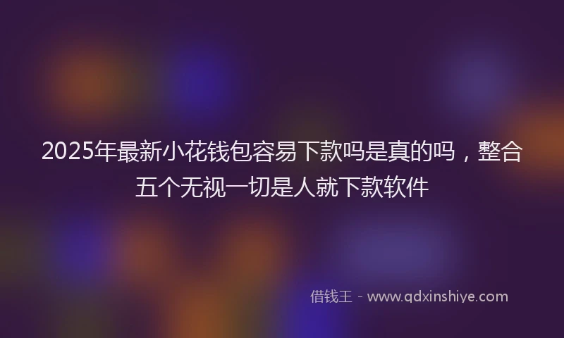 2025年最新小花钱包容易下款吗是真的吗，整合五个无视一切是人就下款软件