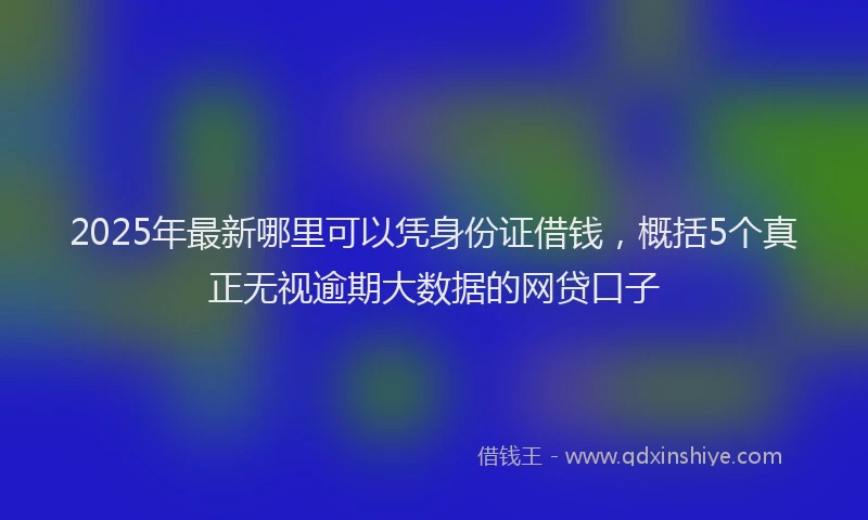 2025年最新哪里可以凭身份证借钱，概括5个真正无视逾期大数据的网贷口子