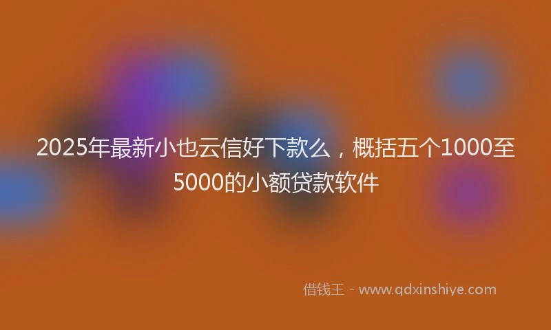 2025年最新小也云信好下款么，概括五个1000至5000的小额贷款软件