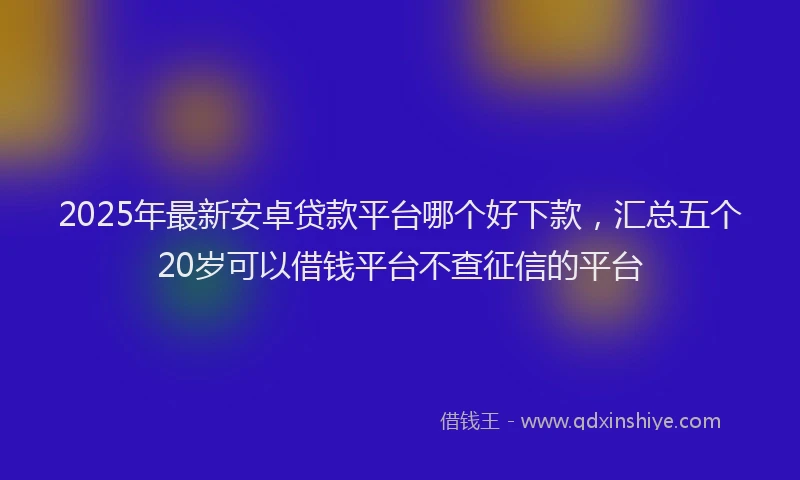 2025年最新安卓贷款平台哪个好下款，汇总五个20岁可以借钱平台不查征信的平台