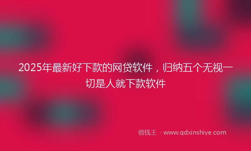 2025年最新好下款的网贷软件，归纳五个无视一切是人就下款软件