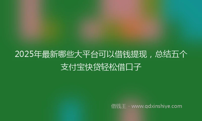 2025年最新哪些大平台可以借钱提现，总结五个支付宝快贷轻松借口子